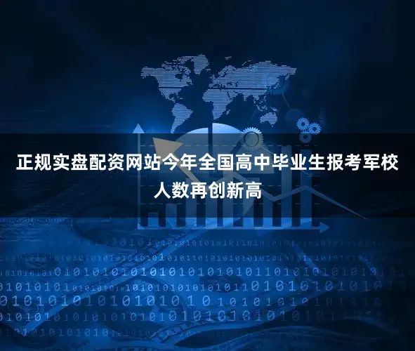 正规实盘配资网站今年全国高中毕业生报考军校人数再创新高